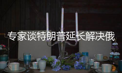 專家談特朗普延長解決俄烏沖突時(shí)間