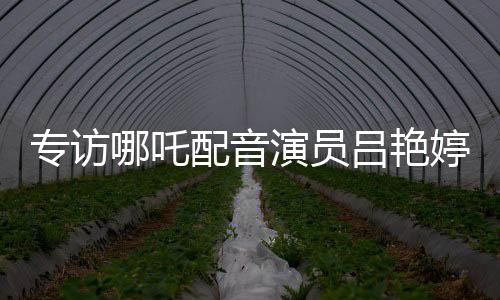 專訪哪吒配音演員呂艷婷：機會留給有準(zhǔn)備的人