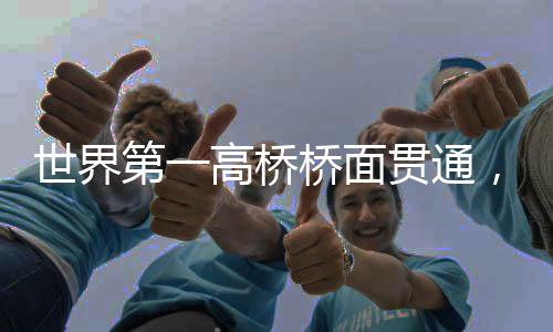 世界第一高橋橋面貫通，壯麗橋梁的里程碑時(shí)刻