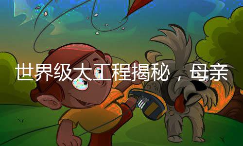 世界級大工程揭秘，母親眼中的兒子成就與奉獻