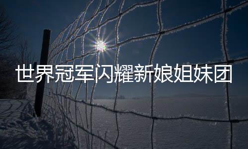 世界冠軍閃耀新娘姐妹團(tuán)，五朵金花中的榮耀篇章
