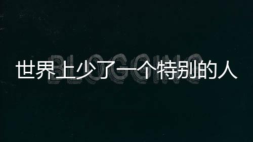 世界上少了一個特別的人——紀(jì)念一位卓越人才的離去