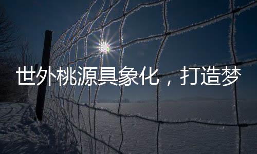 世外桃源具象化，打造夢幻居所的構(gòu)想與實(shí)現(xiàn)