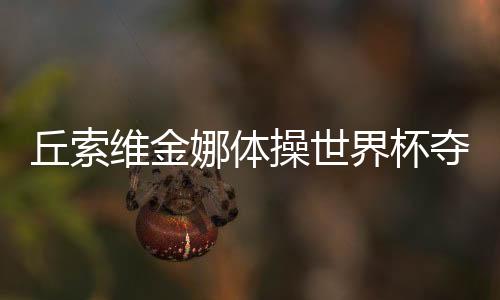 丘索維金娜體操世界杯奪冠，傳奇再現(xiàn)，榮耀時刻