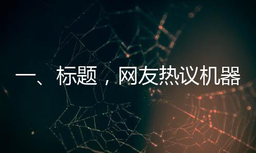 一、標題，網(wǎng)友熱議機器人扭秧歌表演，驚呼誰說內(nèi)娛無齊舞的奇跡時刻
