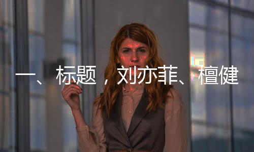 一、標(biāo)題，劉亦菲、檀健次、龔俊與金靖齊聚KTV，共度歡樂時(shí)光