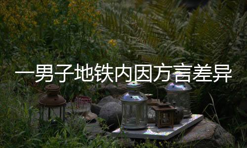 一男子地鐵內因方言差異引發(fā)爭吵，呼吁理解與包容