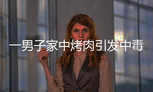 一男子家中烤肉引發(fā)中毒，器官嚴(yán)重?fù)p傷緊急救治