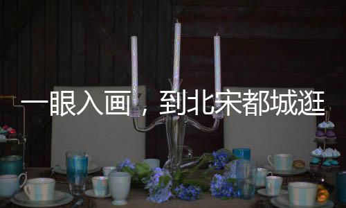 一眼入畫，到北宋都城逛吃吧