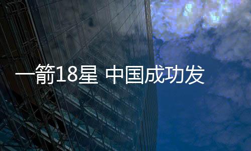 一箭18星 中國成功發(fā)射千帆極軌06組衛(wèi)星