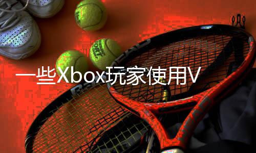 一些Xbox玩家使用VPN跨區(qū)買游戲 慘遭官方封禁