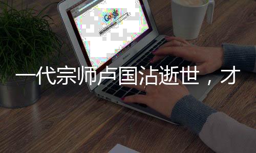 一代宗師盧國(guó)沾逝世，才華橫溢的小李飛刀作詞人永留人間