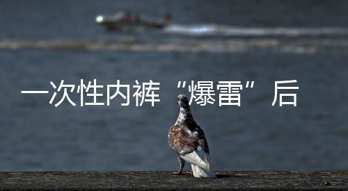 一次性內(nèi)褲“爆雷”后 多個(gè)品牌產(chǎn)品連夜下架 “醫(yī)用級(jí)”產(chǎn)品受關(guān)注