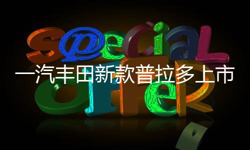 一汽豐田新款普拉多上市，重磅車(chē)型引領(lǐng)市場(chǎng)新潮流