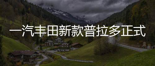 一汽豐田新款普拉多正式上市，深度解析汽車界的全新標桿（一至十）