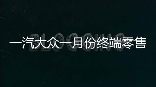 一汽大眾一月份終端零售突破十四萬(wàn)輛，銷(xiāo)售業(yè)績(jī)喜人