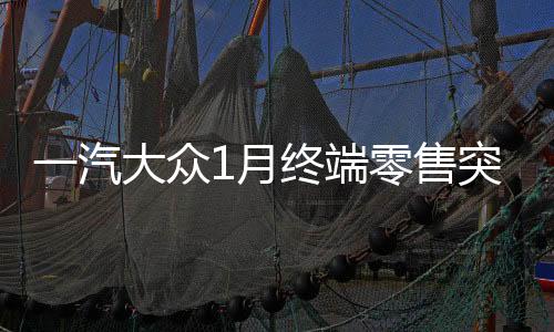 一汽大眾1月終端零售突破十四萬輛，銷售業(yè)績再創(chuàng)輝煌