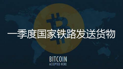 一季度國家鐵路發(fā)送貨物9.7億噸 同比增長3.1%