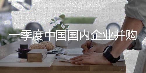 一季度中國國內(nèi)企業(yè)并購交易活躍