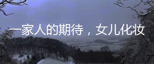 一家人的期待，女兒化妝出門的喜悅時刻