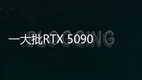 一大批RTX 5090來(lái)襲！英偉達(dá)公版和AIC非公版顯卡圖賞
