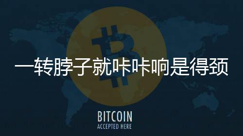 一轉(zhuǎn)脖子就咔咔響是得頸椎病？謠言揭秘