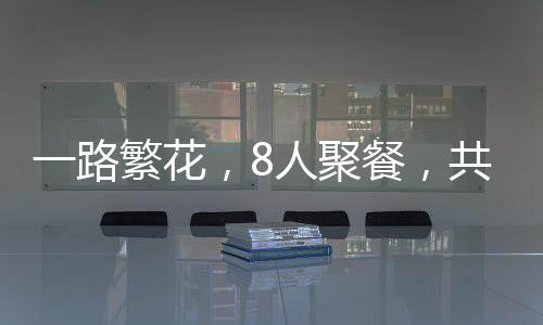 一路繁花，8人聚餐，共赴美食之旅，僅消費700元
