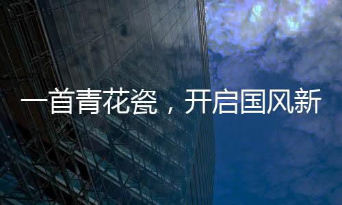 一首青花瓷，開啟國風(fēng)新時代