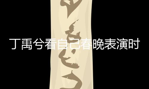 丁禹兮看自己春晚表演時(shí)挑眉害羞，引發(fā)粉絲熱議