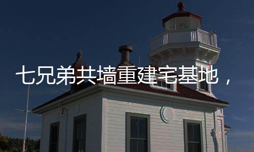七兄弟共墻重建宅基地，家族團結與鄉(xiāng)村振興的典范