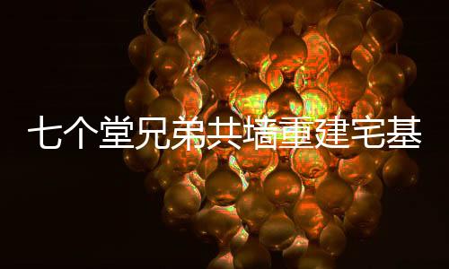 七個堂兄弟共墻重建宅基地，續(xù)寫家族新篇章