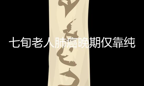 七旬老人肺癌晚期僅靠純中藥消除腫瘤，奇跡般的康復(fù)之旅