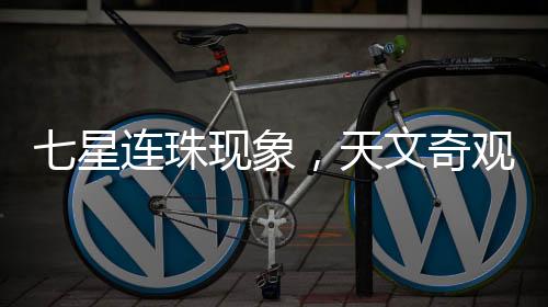 七星連珠現(xiàn)象，天文奇觀還是吉兇預(yù)言？