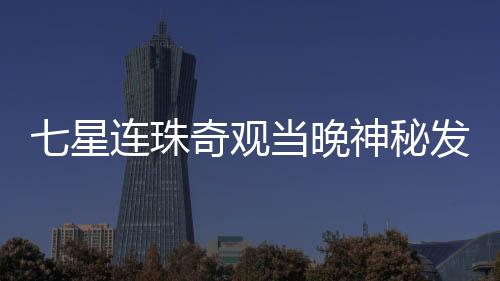 七星連珠奇觀當(dāng)晚神秘發(fā)光物劃破夜空