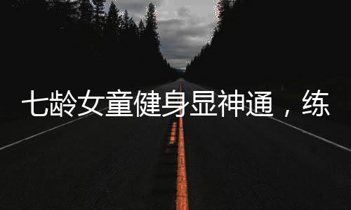 七齡女童健身顯神通，練就八塊腹肌驚艷世人