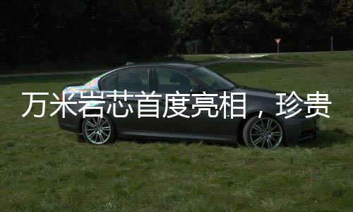 萬(wàn)米巖芯首度亮相，珍貴程度堪比月壤——揭示地球深部的奧秘
