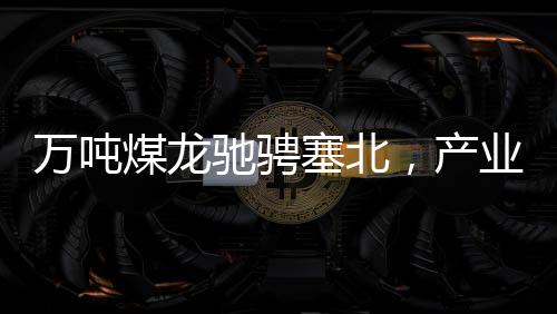 萬(wàn)噸煤龍馳騁塞北，產(chǎn)業(yè)新篇章