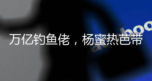 萬億釣魚佬，楊蜜熱芭帶娃齊上門