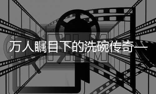 萬人矚目下的洗碗傳奇——一人碗，萬人觀紀(jì)實(shí)