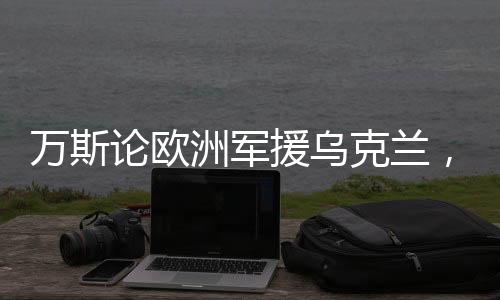 萬(wàn)斯論歐洲軍援烏克蘭，歐洲的行為實(shí)際上是在害烏克蘭人