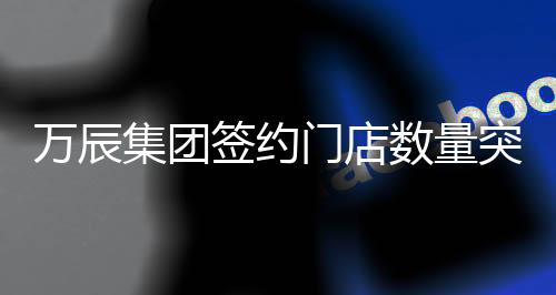 萬辰集團(tuán)簽約門店數(shù)量突破十五千家大關(guān)，再度書寫行業(yè)發(fā)展新篇章