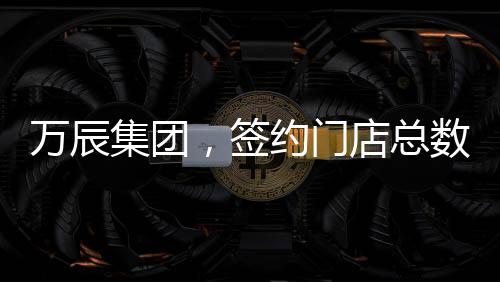 萬(wàn)辰集團(tuán)，簽約門(mén)店總數(shù)突破15000家，開(kāi)啟全新商業(yè)篇章
