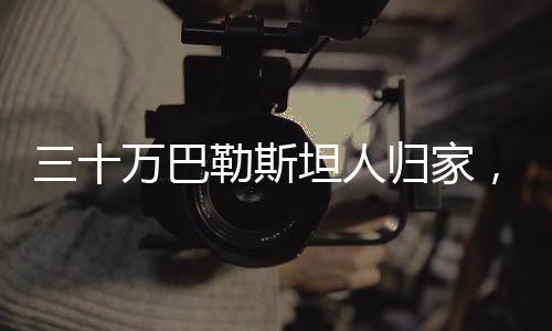 三十萬(wàn)巴勒斯坦人歸家，一場(chǎng)歷史性的轉(zhuǎn)折