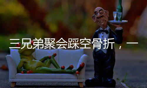 三兄弟聚會踩空骨折，一次意外的團聚引發(fā)關注