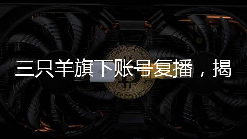三只羊旗下賬號復(fù)播，揭開直播新篇章