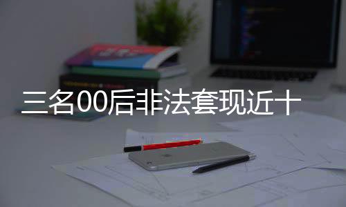 三名00后非法套現(xiàn)近十萬，警方迅速介入調查