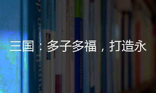 三國：多子多福，打造永恒運(yùn)朝！