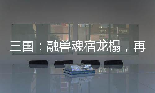 三國：融獸魂宿龍榻，再造黃天！