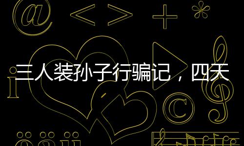 三人裝孫子行騙記，四天誘騙五十萬揭秘