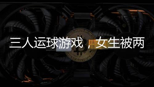 三人運(yùn)球游戲，女生被兩男生拖著跑——一項(xiàng)充滿趣味與挑戰(zhàn)的校園活動(dòng)